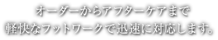 オーダーからアフターケアまで軽快なフットワークで迅速に対応します。