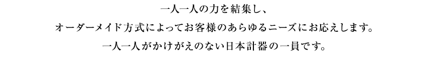 一人一人の力を結集し、オーダーメイド方式によってお客様のあらゆるニーズにお応えします。一人一人がかけがえのない日本計器の一員です。